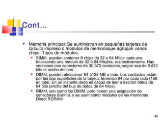 49
Cont…
 Memoria principal: Se suministran en pequeñas tarjetas de
circuito impreso o módulos de memoriaque agrupan varios
chips. Tipos de módulos:
 SIMM, pueden contener 8 chips de 32 o 64 Mbits cada uno
totalizando una módulo de 32 ó 64 Mbytes, respectivamente. Hay
versiones con conectores de 30 ó72 contactos, según sea de 8 ó32
bits el ancho del bus.
 DIMM, pueden almacenar 64 ó128 MB o más. Los contactos están
por las dos superficies de la tarjeta, teniendo 84 por cada lado (168
en total. En un instante dado es capaz de leer o escribir datos de
64 bits (ancho del bus de datos de 64 hilos).
 RIMM, son como los DIMM, pero tienen una asignación de
conectores distinta, y se usan como módulos de las memorias
Direct RDRAM
 