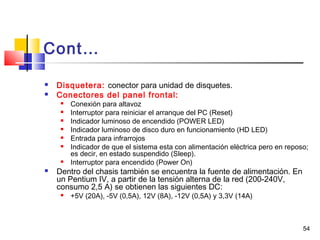 54
Cont…
 Disquetera: conector para unidad de disquetes.
 Conectores del panel frontal:
 Conexión para altavoz
 Interruptor para reiniciar el arranque del PC (Reset)
 Indicador luminoso de encendido (POWER LED)
 Indicador luminoso de disco duro en funcionamiento (HD LED)
 Entrada para infrarrojos
 Indicador de que el sistema esta con alimentación eléctrica pero en reposo;
es decir, en estado suspendido (Sleep).
 Interruptor para encendido (Power On)
 Dentro del chasis también se encuentra la fuente de alimentación. En
un Pentium IV, a partir de la tensión alterna de la red (200-240V,
consumo 2,5 A) se obtienen las siguientes DC:
 +5V (20A), -5V (0,5A), 12V (8A), -12V (0,5A) y 3,3V (14A)
 