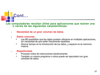 57
Cont...
Los computadores resultan útiles para aplicaciones que reúnen una
o varias de las siguientes características:
1. Necesidad de un gran volumen de datos.
2. Datos comunes.

Las BD posibilitan que los datos puedan utilizarse en múltiples aplicaciones,
sin necesidad de que estén físicamente repetidos.

Ahorrar tiempo en la introducción de los datos, y espacio en la memoria
masiva.
1. Repetitividad.

Procesar ciclos de instrucciones iterativamente.

También un mismo programa o rutina puede ser ejecutado con gran
cantidad de datos.
 