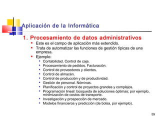 59
Aplicación de la Informática
1. Procesamiento de datos administrativos
 Este es el campo de aplicación más extendido.
 Trata de automatizar las funciones de gestión típicas de una
empresa.
 Ejemplo:

Contabilidad. Control de caja.

Procesamiento de pedidos. Facturación.

Control de proveedores y clientes.

Control de almacén.

Control de producción y de productividad.

Gestión de personal. Nóminas.
 Planificación y control de proyectos grandes y complejos.

Programación lineal: búsqueda de soluciones óptimas; por ejemplo,
minimización de costos de transporte.

Investigación y prospección de mercado.

Modelos financieros y predicción (de bolsa, por ejemplo).
 