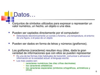 6
Datos…
 Conjuntos de símbolos utilizados para expresar o representar un
valor numérico, un hecho, un objeto o una idea.
 Pueden ser captados directamente por el computador:
 Detectando electrónicamente un sonido o fonema, una temperatura, el entorno
de una figura, o el paso de un objeto
 Pueden ser dados en forma de letras y números (grafismos).
 Los grafismos (caracteres) resultan muy útiles, dada la gran
variedad de informaciones que con ellos se pueden representar
 Es una de las formas más habituales de transmitir, comunicar o almacenar
información en la sociedad actual: el lenguaje escrito
 Los mas usados son:
 caracteres numéricos (las diez cifras decimales)
 los caracteres alfabéticos
 los caracteres especiales (símbolos ortográficos, aritméticos y
otros)
 