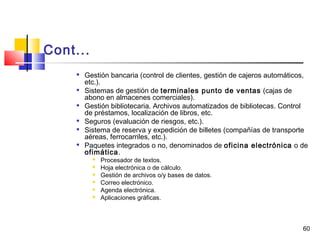60
Cont...

Gestión bancaria (control de clientes, gestión de cajeros automáticos,
etc.).

Sistemas de gestión de terminales punto de ventas (cajas de
abono en almacenes comerciales).

Gestión bibliotecaria. Archivos automatizados de bibliotecas. Control
de préstamos, localización de libros, etc.
 Seguros (evaluación de riesgos, etc.).

Sistema de reserva y expedición de billetes (compañías de transporte
aéreas, ferrocarriles, etc.).

Paquetes integrados o no, denominados de oficina electrónica o de
ofimática.
 Procesador de textos.
 Hoja electrónica o de cálculo.
 Gestión de archivos o/y bases de datos.
 Correo electrónico.
 Agenda electrónica.
 Aplicaciones gráficas.
 