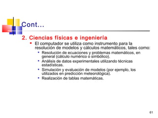 61
Cont...
2. Ciencias físicas e ingeniería
 El computador se utiliza como instrumento para la
resolución de modelos y cálculos matemáticos, tales como:

Resolución de ecuaciones y problemas matemáticos, en
general (cálculo numérico o simbólico).

Análisis de datos experimentales utilizando técnicas
estadísticas.

Simulación y evaluación de modelos (por ejemplo, los
utilizados en predicción meteorológica).

Realización de tablas matemáticas.
 