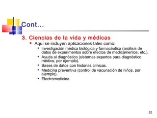 62
Cont...
3. Ciencias de la vida y médicas
 Aquí se incluyen aplicaciones tales como:

Investigación médica biológica y farmacéutica (análisis de
datos de experimentos sobre efectos de medicamentos, etc.).

Ayuda al diagnóstico (sistemas expertos para diagnóstico
médico, por ejemplo).

Bases de datos con historias clínicas.

Medicina preventiva (control de vacunación de niños, por
ejemplo).

Electromedicina.
 
