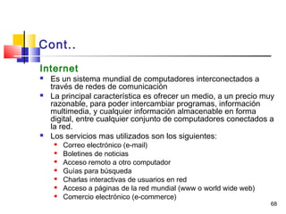 68
Cont..
Internet
 Es un sistema mundial de computadores interconectados a
través de redes de comunicación
 La principal característica es ofrecer un medio, a un precio muy
razonable, para poder intercambiar programas, información
multimedia, y cualquier información almacenable en forma
digital, entre cualquier conjunto de computadores conectados a
la red.
 Los servicios mas utilizados son los siguientes:
 Correo electrónico (e-mail)
 Boletines de noticias
 Acceso remoto a otro computador
 Guías para búsqueda
 Charlas interactivas de usuarios en red
 Acceso a páginas de la red mundial (www o world wide web)
 Comercio electrónico (e-commerce)
 