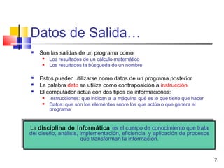 7
Datos de Salida…
 Son las salidas de un programa como:
 Los resultados de un cálculo matemático
 Los resultados la búsqueda de un nombre
 Estos pueden utilizarse como datos de un programa posterior
 La palabra dato se utiliza como contraposición a instrucción
 El computador actúa con dos tipos de informaciones:
 Instrucciones: que indican a la máquina qué es lo que tiene que hacer
 Datos: que son los elementos sobre los que actúa o que genera el
programa
La disciplina de Informática es el cuerpo de conocimiento que trata
del diseño, análisis, implementación, eficiencia, y aplicación de procesos
que transforman la información.
La disciplina de Informática es el cuerpo de conocimiento que trata
del diseño, análisis, implementación, eficiencia, y aplicación de procesos
que transforman la información.
 