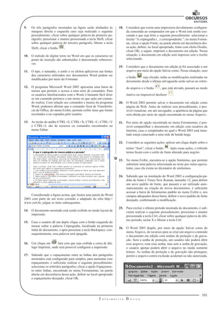 101
I n f o r m á t i c a B á s i c a
U
9.	 Os três parágrafos mostrados na figura serão alinhados às
margens direita e esquerda caso seja realizado o seguinte
procedimento: clicar sobre qualquer palavra do primeiro pa-
rágrafo; pressionar e manter pressionada a tecla Shift; clicar
sobre qualquer palavra do terceiro parágrafo; liberar a tecla
Shift; clicar o botão .
10.	 O método de digitar texto no Word em que os caracteres no
ponto de inserção são substituídos é denominado sobrescre-
ver.
11.	 O tipo, o tamanho, o estilo e os efeitos aplicáveis nas fontes
dos caracteres utilizados nos documentos Word podem ser
modificados por meio do Formatar.
12.	 O programa Microsoft Word 2003 apresenta uma barra de
menus que permite o acesso a uma série de comandos. Para
os usuários familiarizados com o Word, é bastante fácil dizer
se um comando pertence a um menu ou que ação um coman-
do realiza. Com relação aos comandos e menus do programa
Word, podemos afirmar que o comando Área de Transferên-
cia do Office, do menu Exibir, permite exibir itens que foram
recortados e/ou copiados pelo usuário.
13.	 As teclas de atalho CTRL+Z, CTRL+X, CTRL+C, CTRL+V
e CTRL+L são de recursos ou comandos encontrados no
menu Editar.
Considerando a figura acima, que ilustra uma janela do Word
2003 com parte de um texto extraído e adaptado do sítio http://
www.cert.br, julgue os itens subsequentes.
14.	 O documento mostrado está sendo exibido no modo layout de
impressão.
15.	 Caso o usuário dê um duplo clique com o botão esquerdo do
mouse sobre a palavra Criptografia, localizada na primeira
linha do documento, e após pressione a tecla Backspace, con-
sequentemente, essa palavra será apagada.
16.	 Um clique em fará com que seja exibida a caixa de diá-
logo Imprimir, onde será possível configurar a impressão.
17.	 Sabendo que o espaçamento entre as linhas dos parágrafos
mostrados está configurado para simples, para aumentar esse
espaçamento, é suficiente realizar o seguinte procedimento:
selecionar os referidos parágrafos; clicar a opção Espaçamen-
to entre linhas, encontrada no menu Ferramentas; na janela
aberta em decorrência dessa ação, definir no local apropriado
o espaçamento desejado; clicar OK.
18.	 Considere que exista uma impressora devidamente configura-
da conectada ao computador em que o Word está sendo exe-
cutado e que seja feito o seguinte procedimento: selecionar o
trecho “A criptografia (...) correspondente.”; no menu Forma-
tar, clicar a opção Fonte; na janela aberta em decorrência des-
sa ação, definir, no local apropriado, fonte com efeito Oculto;
clicar OK; a seguir, imprimir o documento em edição. Nessa
situação, o documento em edição será impresso sem o trecho
selecionado.
19.	 Considere que o documento em edição já foi associado a um
arquivo por meio da opção Salvar como. Nessa situação, caso
o botão seja clicado, todas as modificações realizadas no
documento desde a última salvaguarda serão salvas no referi-
do arquivo e o botão , que está ativado, passará ao modo
inativo ou impossível desfazer .
20.	 O Word 2003 permite salvar o documento em edição como
página da Web. Antes de realizar esse procedimento, é pos-
sível visualizar, em um navegador, a aparência da página que
será obtida por meio de opção encontrada no menu Arquivo.
21.	 Por meio de opção encontrada no menu Ferramentas, é pos-
sível compartilhar o documento em edição com usuários da
Internet, caso o computador no qual o Word 2003 está insta-
lado esteja conectado a uma rede de banda larga.
22.	 Considere as seguintes ações: aplicar um clique duplo sobre o
termo “José”; clicar o botão Após essas ações, o referido
termo ficará com o estilo de fonte alterado para negrito.
23.	 No menu Exibir, encontra-se a opção Sinônimo, que permite
substituir uma palavra selecionada no texto por outra equiva-
lente, caso ela exista no dicionário de sinônimos.
24.	 Sabendo que na instalação do Word 2003 a configuração-pa-
drão de fonte é Times New Roman, tamanho 12, para definir
um novo padrão de fonte, que passará a ser utilizado auto-
maticamente na criação de novos documentos, é suficiente
acessar a barra de ferramentas padrão no menu Exibir e, nos
campos adequados dessa barra, definir o novo padrão de fonte
desejado, confirmando a modificação.
25.	 Para excluir o último período mostrado do documento, é sufi-
ciente realizar o seguinte procedimento: pressionar e manter
pressionada a tecla Ctrl; clicar sobre qualquer palavra do últi-
mo período; teclar X e liberar a tecla Ctrl.
26.	 O Word 2003 dispõe, por meio da opção Salvar como do
menu Arquivo, de recursos para se criar um arquivo contendo
o documento em edição com senhas de proteção e de grava-
ção. Sem a senha de proteção, um usuário não poderá abrir
esse arquivo; com essa senha, mas sem a senha de gravação,
o usuário apenas poderá abrir o arquivo no modo somente
leitura. As senhas de proteção e de gravação não protegem,
porém o arquivo contra exclusão acidental ou não autorizada.
 