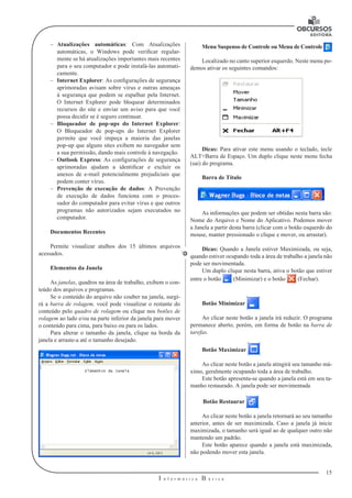 15
I n f o r m á t i c a B á s i c a
U
–– Atualizações automáticas: Com Atualizações
automáticas, o Windows pode verificar regular-
mente se há atualizações importantes mais recentes
para o seu computador e pode instalá-las automati-
camente.
–– Internet Explorer: As configurações de segurança
aprimoradas avisam sobre vírus e outras ameaças
à segurança que podem se espalhar pela Internet.
O Internet Explorer pode bloquear determinados
recursos do site e enviar um aviso para que você
possa decidir se é seguro continuar.
–– Bloqueador de pop-ups do Internet Explorer:
O Bloqueador de pop-ups do Internet Explorer
permite que você impeça a maioria das janelas
pop-up que alguns sites exibem no navegador sem
a sua permissão, dando mais controle à navegação.
–– Outlook Express: As configurações de segurança
aprimoradas ajudam a identificar e excluir os
anexos de e-mail potencialmente prejudiciais que
podem conter vírus.
–– Prevenção de execução de dados: A Prevenção
de execução de dados funciona com o proces-
sador do computador para evitar vírus e que outros
programas não autorizados sejam executados no
computador.
Documentos Recentes
Permite visualizar atalhos dos 15 últimos arquivos
acessados.
Elementos da Janela
As janelas, quadros na área de trabalho, exibem o con-
teúdo dos arquivos e programas.
Se o conteúdo do arquivo não couber na janela, surgi-
rá a barra de rolagem, você pode visualizar o restante do
conteúdo pelo quadro de rolagem ou clique nos botões de
rolagem ao lado e/ou na parte inferior da janela para mover
o conteúdo para cima, para baixo ou para os lados.
Para alterar o tamanho da janela, clique na borda da
janela e arraste-a até o tamanho desejado.
Menu Suspenso de Controle ou Menu de Controle
Localizado no canto superior esquerdo. Neste menu po-
demos ativar os seguintes comandos:
Dicas: Para ativar este menu usando o teclado, tecle
ALT+Barra de Espaço. Um duplo clique neste menu fecha
(sai) do programa.
Barra de Título
As informações que podem ser obtidas nesta barra são:
Nome do Arquivo e Nome do Aplicativo. Podemos mover
a Janela a partir desta barra (clicar com o botão esquerdo do
mouse, manter pressionado o clique e mover, ou arrastar).
Dicas: Quando a Janela estiver Maximizada, ou seja,
quando estiver ocupando toda a área de trabalho a janela não
pode ser movimentada.
Um duplo clique nesta barra, ativa o botão que estiver
entre o botão (Minimizar) e o botão (Fechar).
Botão Minimizar
Ao clicar neste botão a janela irá reduzir. O programa
permanece aberto, porém, em forma de botão na barra de
tarefas.
Botão Maximizar
Ao clicar neste botão a janela atingirá seu tamanho má-
ximo, geralmente ocupando toda a área de trabalho.
Este botão apresenta-se quando a janela está em seu ta-
manho restaurado. A janela pode ser movimentada
Botão Restaurar
Ao clicar neste botão a janela retornará ao seu tamanho
anterior, antes de ser maximizada. Caso a janela já inicie
maximizada, o tamanho será igual ao de qualquer outro não
mantendo um padrão.
Este botão aparece quando a janela está maximizada,
não podendo mover esta janela.
 