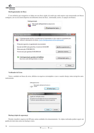 34
W a g n e r B u g s
U
Desfragmentador de Disco
É um utilitário que reorganiza os dados em seu disco rígido, de modo que cada arquivo seja armazenado em blocos
contíguos, em vez de serem dispersos em diferentes áreas do disco, eliminando, assim, os espaços em branco.
Verificador de Erros
Varre a unidade em busca de erros, defeitos ou arquivos corrompidos e caso o usuário deseje, tenta corrigi-los auto-
maticamente.
Backup (cópia de segurança)
Permite transferir arquivos do HD para outras unidades de armazenamento. As cópias realizadas podem seguir um
padrão de intervalos entre um backup e outro.
 