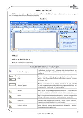 37
I n f o r m á t i c a B á s i c a
U
MICROSOFT WORD 2003
O Word mantém-se como o principal editor de texto do mercado. Mais estável, novas ferramentas e recursos que permi-
tem a elaboração de trabalhos complexos e completos.
Tela Inicial
BOTÕES
Barra de Ferramentas Padrão
Barra de Ferramentas Formatação
BARRA DE FERRAMENTAS FORMATAÇÃO
Estilos e formatação
Exibe o painel de tarefas Estilos e formatação onde você pode reaplicar for-
matação com facilidade, criar estilos e selecionar todo o texto com a mesma
formatação.
Estilo Clique no estilo que você deseja aplicar aos parágrafos selecionados.
Fonte Altera a fonte do texto e números selecionados. Na caixa Fonte, selecione
um nome de fonte.
Tamanho da fonte
Altera o tamanho do texto e dos números selecionados. Na caixa Tamanho
da fonte, insira um tamanho. Os tamanhos na caixa Tamanho da fonte de-
pendem da fonte selecionada e da impressora ativa.
Negrito Aplica negrito ao texto e aos números selecionados. Se a seleção já estiver
em negrito e você clicar em Negrito, essa formatação será removida.
Itálico Aplica itálico ao texto e aos números selecionados. Se a seleção já estiver em
itálico e você clicar no botão Itálico essa formatação será removida.
Sublinhado Sublinha o texto e números selecionados. Se a seleção já estiver sublinhada,
clique em Sublinhado para desativar essa formatação.
Alinhar à esquerda Alinha o texto, os números ou objetos em linhas selecionados à esquerda,
com uma margem direita irregular.
 