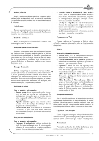 47
I n f o r m á t i c a B á s i c a
U
Contar palavras
Conta o número de páginas, palavras, caracteres, pará-
grafos e linhas no documento ativo. As marcas de pontuação
e os símbolos especiais também são incluídos na contagem
de palavras.
AutoResumo
Resume automaticamente os pontos principais do do-
cumento ativo. Você pode utilizar o comando AutoResumo
para criar uma sinopse ou síntese.
Controlar alterações
Marca as alterações no documento atual e controla cada
alteração pelo nome do revisor.
Comparar e mesclar documentos
Compara o documento atual com qualquer documento
que você selecionar, oferece a opção de mesclar os dois ou
exibir as diferenças (incluindo as alterações controladas ou
comentários preexistentes) como marcação. Permite esco-
lher se os resultados da mesclagem serão exibidos no do-
cumento de destino, no documento atual ou em um terceiro
documento novo.
Proteger documento
Protege e desprotege o documento: impede as altera-
ções em todo ou parte de um formulário online ou documen-
to, exceto quando especificado. Também pode atribuir uma
senha para que outros usuários possam fazer anotações no
documento, marcar revisões ou preencher partes de um for-
mulário online. Quando um documento está protegido, este
comando muda para Desproteger documento.
Colaboração online
Tem os seguintes subcomandos:
–– Reunir agora: inicia uma reunião online impre-
vista enviando um convite aos participantes. Os
participantes convidados para a reunião devem
estar executando o Microsoft NetMeeting em seus
computadores.
–– Agendar reunião: agenda uma reunião online
usando nomes do catálogo de endereços de um
programa de correio eletrônico.
–– Discussões na Web: exibe a barra de ferramentas
Discussões, na qual você pode inserir uma nova
discussão sobre o arquivo ou realizar outras tarefas
de discussão.
Cartas e correspondências
Tem os seguintes subcomandos:
–– Assistente de mala direta: inicia o Assistente de
mala direta que ajuda na criação de cartas modelo,
etiquetas de correspondência, envelopes, catálogos
e outros tipos de documentos mesclados.
–– Mostrar barra de ferramentas ‘Mala direta’:
exibe a barra de ferramentas Mala direta, onde você
pode criar e personalizar cartas modelo, etiquetas
de correspondência, envelopes, catálogos e outros
tipos de documentos mesclados.
–– Envelopes e etiquetas: cria um envelope ou uma
etiqueta de endereçamento simples ou insere o
mesmo nome e endereço em uma planilha inteira de
etiquetas de endereçamento.
–– Assistente de carta: executa o Assistente de carta,
que ajuda a criar cartas com rapidez.
Ferramentas na Web
Conecta você com as Ferramentas na Web do Micro-
soft Office para obter informações sobre serviços integrados
disponíveis.
Macro
Tem os seguintes subcomandos:
–– Macros: abre a caixa de diálogo Macro, onde você
pode executar, editar ou excluir uma macro.
–– Gravar nova macro/ Parar gravação: grava uma
nova macro ou interrompe a gravação após você ter
iniciado a gravação de uma macro.
–– Segurança: define um nível de segurança alto,
médio ou baixo para arquivos que possam conter
vírus de macro e permite especificar nomes de
desenvolvedores de macro confiáveis.
–– Editor do Visual Basic: abre o Editor do Visual
Basic, com a qual é possível criar uma macro utili-
zando o Visual Basic.
–– Editor de scripts da Microsoft: abre o Editor de
scripts da Microsoft, no qual você poderá adicionar
texto, editar marcações HTML e modificar qualquer
código de script. Além disso, você poderá exibir a
página da Web da maneira como ela aparecerá em
um navegador da Web.
Modelos e suplementos
Anexa um modelo diferente ao documento ativo, carre-
ga programas suplementares ou atualiza os estilos de um do-
cumento. Além disso, carrega modelos adicionais como mo-
delos globais para que você possa usar as suas definições de
comando personalizadas, macros e entradas de AutoTexto.
Opções de AutoCorreção
Define as opções usadas para corrigir o texto automati-
camente à medida que o texto é digitado, ou para armazenar e
reutilizar o texto e outros itens que você usa com frequência.
Personalizar
Personaliza as funções dos botões da barra de ferra-
mentas, comandos de menu e tecla de atalho.
 