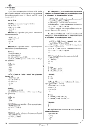54
W a g n e r B u g s
U
Agora se na célula A1 tivermos a palavra VERDADEI-
RO e criarmos a função =SOMA(A1;4), a resposta será 4.
Já, no cálculo simples como =A1+4 seria resolvido e tería-
mos a resposta 5.
FUNÇÕES:
SOMA (somar os valores apresentados)
=SOMA(A1:A4)
=(A1+A2+A3+A4)
=(4+3+2+1)
=(10)
Observação: O operador : (dois pontos) representa um
intervalo na planilha.
=SOMA(A1;A4)
=(A1+A4)
=(4+1)
=(5)
Observação: O operador ; (ponto e vírgula) representa
valores específicos de uma planilha.
Prática:
1) =SOMA(A3:D3)
2) =SOMA(B2:C3)
3) =SOMA(A1:A4;A1:D1;B3)
4) =SOMA(E1:E5) (texto e células vazias na função
são ignoradas)
Gabarito:
1) 14
2) 14
3) 25
4) 300
MÉDIA (somar os valores e dividir pela quantidade
de valores.)
=MÉDIA(C1:C4)
=(C1+C2+C3+C4)
=(2+4+2+4)/4
=(12)/4
=(3)
Prática:
1) =MÉDIA(A3;B3:C4)
2) =MÉDIA(E1:E5) (texto e células vazias na função
são ignoradas.)
Gabarito:
1) 4
2) 100
MÍNIMO (menor valor dos valores apresentadas.)
=MÍNIMO(A1:C3)
=(4;3;2;1;3;5;2;4;2)
=1
MÁXIMO (maior valor dos valores apresentadas.)
=MÁXIMO(B2:D4)
=(3;5;7;4;2;4;4;5;6)
=7
MENOR (matriz;k) matriz = intervalo de células e k
= é a posição (do menor) na matriz ou intervalo de célula
de dados a ser fornecida (segundo menor).
=MENOR(A1:D4;2) (Buscará o segundo menor valor)
=(4;3;2;1;1;3;5;7;2;4;2;4;3;4;5;6)
=1 (Observe que o número 1 é exibido 2 vezes)
=MENOR(A1:D4;3) (Buscará o terceiro menor valor)
=(4;3;2;1;1;3;5;7;2;4;2;4;3;4;5;6)
=2 (observe que neste caso o número 2 é o terceiro me-
nor valor depois dos dois números 1)
MAIOR (matriz;k) matriz = intervalo de células e k
= é a posição (do maior) na matriz ou intervalo de célula
de dados a ser fornecida (segundo maior).
=MAIOR(A1:D4;2) (Buscará o segundo maior valor)
=(4;3;2;1;1;3;5;7;2;4;2;4;3;4;5;6)
=6 (Observe que o número 7 é exibido 1 vezes, sendo o
maior e o 6 é o segundo maior)
=MAIOR(A1:D4;3) (Buscará o terceiro maior valor)
=(4;3;2;1;1;3;5;7;2;4;2;4;3;4;5;6)
=5
MULT (multiplicar os valores apresentados.)
=MULT(A1:A3)
=(A1*A2*A3)
=4*3*2
=24
Prática:
1) =MULT(D1:D3;B4)
2) =MULT(B3;C3:D4)
Gabarito:
1) 420
2) 1200
SOMAQUAD (elevar ao quadrado cada um dos va-
lores apresentados e somar.)
=SOMAQUAD(A1:A3;B2)
=(4+3+2+3)
=(16+9+4+9)
=38
Prática:
1) =SOMAQUAD(D1:D3;B4)
2) =SOMAQUAD(C1:C3;D1:D3)
Gabarito:
1) 99
2) 74
MED (Mediana da estatística: O valor central de
uma lista ordenada.)
=MED(B4:D4)
=(7;4;6)
=(4;6;7)
=(6)
 
