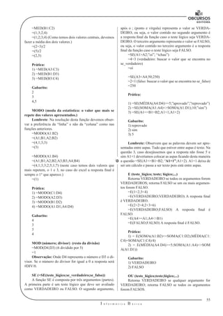 55
I n f o r m á t i c a B á s i c a
U
=MED(B1:C2)
=(1;3;2;4)
=(1;2;3;4) (Como temos dois valores centrais, devemos
fazer a média dos dois valores.)
=(2+3)/2
=(5)/2
=(2,5)
Prática:
1) =MED(A3:C3)
2) =MED(B1:D3)
3) =MED(B3:C4)
Gabarito:
2
3
4,5
MODO (moda da estatística: o valor que mais se
repete dos valores apresentados.)
Lembrete: Na resolução desta função devemos obser-
var a preferência da “linha” e não da “coluna” como nas
funções anteriores.
=MODO(A1:B2)
=(A1;B1;A2;B2)
=(4;1;3;3)
=(3)
=MODO(A1:B4)
=(A1;B1;A2;B2;A3;B3;A4;B4)
=(4;1;3;3;2;5;1;7) (neste caso temos dois valores que
mais repetem, o 1 e 3, no caso do excel a resposta final é
sempre o 1° que aparece.)
=(1)
Prática:
1) =MODO(C1:D4)
2) =MODO(A2:D3)
3) =MODO(B1:D2)
4) =MODO(A1:D1;A4:D4)
Gabarito:
4
3
3
4
MOD (número; divisor) (resto da divisão)
=MOD(D4;D3) (6 dividido por 5)
=1
Observação: Onde D4 representa o número e D3 o di-
visor. Se o número do divisor for igual a 0 a resposta será
#DIV/0.
SE (=SE(teste_lógico;se_verdadeiro;se_falso))
A função SE é composta por três argumentos (partes).
A primeira parte é um teste lógico que deve ser avaliado
como VERDADEIRO ou FALSO. O segundo argumento,
após o ; (ponto e vírgula) representa o valor se VERDA-
DEIRO, ou seja, o valor contido no segundo argumento é
a resposta final da função caso o teste lógico seja VERDA-
DEIRO. O terceiro argumento representa o valor se FALSO,
ou seja, o valor contido no terceiro argumento é a resposta
final da função caso o teste lógico seja FALSO.
=SE(A1>A2;”oi”; “tchau”)
=4>3 (verdadeiro: buscar o valor que se encontra no
se_verdadeiro)
=oi
=SE(A3<A4;50;250)
=2<1 (falso: buscar o valor que se encontra no se_falso)
=250
Prática:
1) =SE(MÉDIA(A4:D4)>=5;”aprovado”;”reprovado”)
2) =SE(SOMA(A1:A4)<>SOMA(A1:D1);10;”sim”)
3) =SE(A1<=B1+B2;A1+1;A1+2)
Gabarito:
1) reprovado
2) sim
3) 5
Lembrete: Observem que as palavras devem ser apre-
sentadas entre aspas. Tudo que estiver entre aspas é texto. Na
questão 3, caso desejássemos que a resposta não fosse 5 e
sim A1+1 deveríamos colocar as aspas ficando desta maneira
a questão =SE(A1<=B1+B2; “A1+1”;A1+2). A1+1 deixa de
ser um cálculo e passa a ser texto pois está entre aspas.
E (teste_lógico; teste; lógico;...)
Retorna VERDADEIRO se todos os argumentos forem
VERDADEIROS; retorna FALSO se um ou mais argumen-
tos forem FALSO.
=E(1<2;3<4)
=E(VERDADEIRO;VERDADEIRO) A resposta final
é VERDADEIRO.
=E(2+2=4;2+3=6)
=E(VERDADEIRO;FALSO) A resposta final é
FALSO.
=E(A4>=A1;A4<>B1)
=E(FALSO;FALSO) A resposta final é FALSO.
Prática:
1) = E(SOMA(A1:B2)<=SOMA(C1:D2);MÉDIA(C1:
C4)=SOMA(C1:C4)/4)
2) = E(MÉDIA(A4:D4)>=5;SOMA(A1:A4)<>SOM
A(A1:D1))
Gabarito:
1) VERDADEIRO
2) FALSO
OU (teste_lógico;teste;lógico;...)
Retorna VERDADEIRO se qualquer argumento for
VERDADEIRO; retorna FALSO se todos os argumentos
forem FALSOS.
 