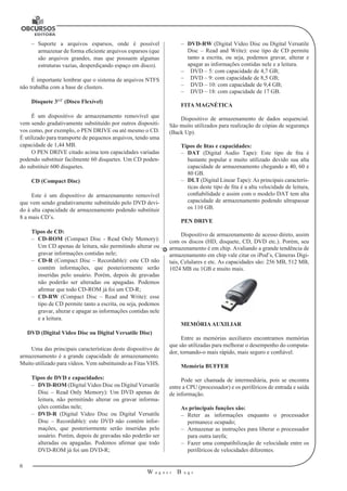 6
W a g n e r B u g s
U
–– Suporte a arquivos esparsos, onde é possível
armazenar de forma eficiente arquivos esparsos (que
são arquivos grandes, mas que possuem algumas
estruturas vazias, desperdiçando espaço em disco).
É importante lembrar que o sistema de arquivos NTFS
não trabalha com a base de clusters.
Disquete 31/2’
(Disco Flexível)
É um dispositivo de armazenamento removível que
vem sendo gradativamente substituído por outros dispositi-
vos como, por exemplo, o PEN DRIVE ou até mesmo o CD.
É utilizado para transporte de pequenos arquivos, tendo uma
capacidade de 1,44 MB.
O PEN DRIVE citado acima tem capacidades variadas
podendo substituir facilmente 60 disquetes. Um CD poden-
do substituir 600 disquetes.
CD (Compact Disc)
Este é um dispositivo de armazenamento removível
que vem sendo gradativamente substituído pelo DVD devi-
do à alta capacidade de armazenamento podendo substituir
8 a mais CD’s.
Tipos de CD:
–– CD-ROM (Compact Disc - Read Only Memory):
Um CD apenas de leitura, não permitindo alterar ou
gravar informações contidas nele;
–– CD-R (Compact Disc – Recordable): este CD não
contém informações, que posteriormente serão
inseridas pelo usuário. Porém, depois de gravadas
não poderão ser alteradas ou apagadas. Podemos
afirmar que todo CD-ROM já foi um CD-R;
–– CD-RW (Compact Disc – Read and Write): esse
tipo de CD permite tanto a escrita, ou seja, podemos
gravar, alterar e apagar as informações contidas nele
e a leitura.
DVD (Digital Video Disc ou Digital Versatile Disc)
Uma das principais características deste dispositivo de
armazenamento é a grande capacidade de armazenamento.
Muito utilizado para vídeos. Vem substituindo as Fitas VHS.
Tipos de DVD e capacidades:
–– DVD-ROM (Digital Video Disc ou Digital Versatile
Disc – Read Only Memory): Um DVD apenas de
leitura, não permitindo alterar ou gravar informa-
ções contidas nele;
–– DVD-R (Digital Video Disc ou Digital Versatile
Disc – Recordable): este DVD não contém infor-
mações, que posteriormente serão inseridas pelo
usuário. Porém, depois de gravadas não poderão ser
alteradas ou apagadas. Podemos afirmar que todo
DVD-ROM já foi um DVD-R;
–– DVD-RW (Digital Video Disc ou Digital Versatile
Disc – Read and Write): esse tipo de CD permite
tanto a escrita, ou seja, podemos gravar, alterar e
apagar as informações contidas nele e a leitura.
–– 	 DVD – 5: com capacidade de 4,7 GB;
–– 	 DVD – 9: com capacidade de 8,5 GB;
–– 	 DVD – 10: com capacidade de 9,4 GB;
–– 	 DVD – 18: com capacidade de 17 GB.
FITA MAGNÉTICA
Dispositivo de armazenamento de dados sequencial.
São muito utilizados para realização de cópias de segurança
(Back Up).
Tipos de fitas e capacidades:
–– DAT (Digital Audio Tape): Este tipo de fita é
bastante popular e muito utilizado devido sua alta
capacidade de armazenamento chegando a 40, 60 e
80 GB.
–– DLT (Digital Linear Tape): As principais caracterís-
ticas deste tipo de fita é a alta velocidade de leitura,
confiabilidade e assim com o modelo DAT tem alta
capacidade de armazenamento podendo ultrapassar
os 110 GB.
PEN DRIVE
Dispositivo de armazenamento de acesso direto, assim
com os discos (HD, disquete, CD, DVD etc.). Porém, seu
armazenamento é em chip. Avaliando a grande tendência de
armazenamento em chip vale citar os iPod’s, Câmeras Digi-
tais, Celulares e etc. As capacidades são: 256 MB, 512 MB,
1024 MB ou 1GB e muito mais.
MEMÓRIAAUXILIAR
Entre as memórias auxiliares encontramos memórias
que são utilizadas para melhorar o desempenho do computa-
dor, tornando-o mais rápido, mais seguro e confiável.
Memória BUFFER
Pode ser chamada de intermediária, pois se encontra
entre a CPU (processador) e os periféricos de entrada e saída
de informação.
As principais funções são:
–– Reter as informações enquanto o processador
permanece ocupado;
–– Armazenar as instruções para liberar o processador
para outra tarefa;
–– Fazer uma compatibilização de velocidade entre os
periféricos de velocidades diferentes.
 