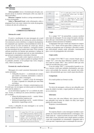68
W a g n e r B u g s
U
Ativar produto: inicia o Assistente para ativação, usa-
do para ativar ou atualizar informações sobre sua cópia do
Microsoft Office.
Detectar e reparar: localiza e corrige automaticamen-
te erros no programa.
Sobre o Microsoft Excel: exibe informações sobre o
programa Excel, tais como: número da versão do programa,
o número de série do software etc.
INTERNET
CORREIO ELETRÔNICO
Sistema de e-mail
O envio e recebimento de uma mensagem de e-mail
são realizados atra­vés de um sistema de correio eletrônico.
Um sistema de correio eletrônico é composto de programas
de computador que suportam a funcionalidade de cli­ente de
e-mail e de um ou mais servidores de e-mail que, através
de um endereço de correio eletrônico, conseguem transfe-
rir uma mensagem de um usuário para outro. Estes sistemas
utilizam protocolos de Internet que permitem o tráfego de
mensagens de um remetente para um ou mais destinatários
que possuem com­putadores conectados à Internet.
Cada mensagem pode conter arquivos anexados a ela
(attached files). E esses arquivos podem ter qualquer forma-
to, podendo, portanto, ser de qualquer tipo: texto, imagens,
sons, vídeos ou programas.
Formato de e-mail na Internet
Mensagens de e-mail consistem basicamente de duas
seções principais:
•	 Cabeçalho (header) — é estruturado em campos
que contém o reme­tente, destinatário e outras in-
formações sobre a mensagem.
•	 Corpo (body) — contém o texto da mensagem.
O corpo é separado do ca­beçalho por uma linha
em branco.
O e-mail padrão tem o formato conta@empresa.com.
br sendo que o @ em al­guns servidores pode ser substituído
pelo sinal de adição (+).
@ em informática significa “at” e é o símbolo de ende-
reço. Assim, os endereços de correio eletrônico significam,
por exemplo:
•	 fulano.de.tal@empresa.com.br – usuário fulano.
de.tal no domínio em­presa.com
•	 beltrano@wagnerbugs.com.br – usuário beltrano
no domínio wagner­bugs.com.br
Assim, o cabeçalho de uma mensagem a ser escrita
contém seguintes campos a:
To:
Para:
O campo Para ("To") deve ser preenchido
com o endereço da pessoa, empresa ou lista,
para a qual se deseja enviar a mensagem. Por
exemplo, usuário@empresa.com.br. Esse
endereço deve ser preenchido cuidadosa­
mente, pois uma letra trocada irá levar a
mensagem para uma pessoa diferente.
CC:
CC:
"Cc" é a sigla para o termo "com cópia",
é o mesmo que "carbon copy", em inglês
(cópia carbonada).
BCC: CCO:
"CCO" é a abreviatura de "com cópia
oculta", em inglês é "BCC", "blind carbon
copy" (cópia carbonada oculta).
Attachment: Anexo: Arquivos anexados
Subject: Assunto:
Assunto ("Subject") é onde se digita o tema
da mensagem.
Cópia
Se o campo “CC” for preenchido, a pessoa receberá
uma cópia da mensa­gem. Se este campo for usado o destina-
tário sabe que o documento que recebeu também foi recebi-
do pela(s) outra(s) pessoa(s) aí listada(s).
É importante notar que e-mails que estejam nos campos
“Para” e “CC” ficam visí­veis para todos e podem ser visu-
alizados em programas que se destinam a desco­brir e-mails
que efetivamente estejam sendo utilizados, notoriamente
para o envio de propagandas não solicitadas.
Cópia oculta
O campo CCO (“BCC”) tem a mesma função que o
campo “CC”, com uma única diferença: quando se coloca
um e-mail no campo “BCC” não é possível saber que uma
cópia foi enviada para esse e-mail.
O uso do campo “BCC” é recomendável quando se en-
via o mesmo e-mail para múltiplos destinatários, pois pre-
serva a privacidade dos mesmos, não expondo seus ende-
reços e não permitindo que seus e-mails sejam descobertos.
Composição
Os e-mails podem ser formais ou não.
Formais:
No início da mensagem, coloca-se um cabeçalho com
nome da cidade e/ou data, e seguir padrões de cartas pesso-
ais ou comercias.
Informais:
Nesse caso, são como bilhetes: não é preciso colocar
um cabeçalho com nome da cidade e/ou data, nem seguir
padrões de cartas formais.
Resposta e encaminhamento
Resposta
Na resposta (Reply) a uma mensagem recebida os pro-
gramas de e-mail citam automaticamente a mensagem, colo-
cando sinais de > (maior) na frente do texto citado. É impor-
tante editar o texto, deixando como citação apenas os tre­chos
a que está respondendo ou comentando e apagando todo o
texto que não é importante para a continuação da conversa.
 