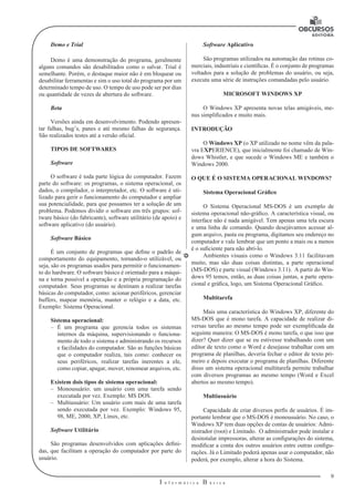 9
I n f o r m á t i c a B á s i c a
U
Demo e Trial
Demo é uma demonstração do programa, geralmente
alguns comandos são desabilitados como o salvar. Trial é
semelhante. Porém, o destaque maior não é em bloquear ou
desabilitar ferramentas e sim o uso total do programa por um
determinado tempo de uso. O tempo de uso pode ser por dias
ou quantidade de vezes de abertura do software.
Beta
Versões ainda em desenvolvimento. Podendo apresen-
tar falhas, bug’s, panes e até mesmo falhas de segurança.
São realizados testes até a versão oficial.
TIPOS DE SOFTWARES
Software
O software é toda parte lógica do computador. Fazem
parte do software: os programas, o sistema operacional, os
dados, o compilador, o interpretador, etc. O software é uti-
lizado para gerir o funcionamento do computador e ampliar
sua potencialidade, para que possamos ter a solução de um
problema. Podemos dividir o software em três grupos: sof-
tware básico (do fabricante), software utilitário (de apoio) e
software aplicativo (do usuário).
Software Básico
É um conjunto de programas que define o padrão de
comportamento do equipamento, tornando-o utilizável, ou
seja, são os programas usados para permitir o funcionamen-
to do hardware. O software básico é orientado para a máqui-
na e torna possível a operação e a própria programação do
computador. Seus programas se destinam a realizar tarefas
básicas do computador, como: acionar periféricos, gerenciar
buffers, mapear memória, manter o relógio e a data, etc.
Exemplo: Sistema Operacional.
Sistema operacional:
–– É um programa que gerencia todos os sistemas
internos da máquina, supervisionando o funciona-
mento de todo o sistema e administrando os recursos
e facilidades do computador. São as funções básicas
que o computador realiza, tais como: conhecer os
seus periféricos, realizar tarefas inerentes a ele,
como copiar, apagar, mover, renomear arquivos, etc.
Existem dois tipos de sistema operacional:
–– Monousuário: um usuário com uma tarefa sendo
executada por vez. Exemplo: MS DOS.
–– Multiusuário: Um usuário com mais de uma tarefa
sendo executada por vez. Exemplo: Windows 95,
98, ME, 2000, XP, Linux, etc.
Software Utilitário
São programas desenvolvidos com aplicações defini-
das, que facilitam a operação do computador por parte do
usuário.
Software Aplicativo
São programas utilizados na automação das rotinas co-
merciais, industriais e científicas. É o conjunto de programas
voltados para a solução de problemas do usuário, ou seja,
executa uma série de instruções comandadas pelo usuário.
MICROSOFT WINDOWS XP
O Windows XP apresenta novas telas amigáveis, me-
nus simplificados e muito mais.
INTRODUÇÃO
O Windows XP (o XP utilizado no nome vêm da pala-
vra EXPERIENCE), que inicialmente foi chamado de Win-
dows Whistler, e que sucede o Windows ME e também o
Windows 2000.
O QUE É O SISTEMA OPERACIONAL WINDOWS?
Sistema Operacional Gráfico
O Sistema Operacional MS-DOS é um exemplo de
sistema operacional não-gráfico. A característica visual, ou
interface não é nada amigável. Tem apenas uma tela escura
e uma linha de comando. Quando desejávamos acessar al-
gum arquivo, pasta ou programa, digitamos seu endereço no
computador e vale lembrar que um ponto a mais ou a menos
é o suficiente para não abri-lo.
Ambientes visuais como o Windows 3.11 facilitavam
muito, mas são duas coisas distintas, a parte operacional
(MS-DOS) e parte visual (Windows 3.11). A partir do Win-
dows 95 temos, então, as duas coisas juntas, a parte opera-
cional e gráfica, logo, um Sistema Operacional Gráfico.
Multitarefa
Mais uma característica do Windows XP, diferente do
MS-DOS que é mono tarefa. A capacidade de realizar di-
versas tarefas ao mesmo tempo pode ser exemplificada da
seguinte maneira: O MS-DOS é mono tarefa, o que isso que
dizer? Quer dizer que se eu estivesse trabalhando com um
editor de texto como o Word e desejasse trabalhar com um
programa de planilhas, deveria fechar o editor de texto pri-
meiro e depois executar o programa de planilhas. Diferente
disso um sistema operacional multitarefa permite trabalhar
com diversos programas ao mesmo tempo (Word e Excel
abertos ao mesmo tempo).
Multiusuário
Capacidade de criar diversos perfis de usuários. É im-
portante lembrar que o MS-DOS é monousuário. No caso, o
Windows XP tem duas opções de contas de usuários: Admi-
nistrador (root) e Limitado. O administrador pode instalar e
desinstalar impressoras, alterar as configurações do sistema,
modificar a conta dos outros usuários entre outras configu-
rações. Já o Limitado poderá apenas usar o computador, não
poderá, por exemplo, alterar a hora do Sistema.
 