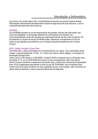Introdução a Informática
que ocorra uma avaria algum dia, é importantíssimo prevenir-se quanto à perda dessas
informações realizandose periodicamente cópias de segurança de seus arquivos, o que é
conhecido tecnicamente como back-up.
CD-ROM
Os CD-ROMs prestam-se ao armazenamento de grandes volumes de informação, tais
como enciclopédias. A tecnologia utilizada nos acionadores encontrados nos
microcomputadores ainda não permite sua regravação devido ao alto custo envolvido. Os
acionadores ou drives de discos CD-ROM podem reproduzir normalmente os CDs de
áudio (o que significa que podemos ouvir músicas enquanto trabalhamos em nossos
micros).
DVD - Digital Versatile (Video) Disc
Os DVDs são a última tecnologia em armazenamento de dados. Sua capacidade pode
chegar a aproximadamente 18 Gb. É o futuro dos discos óticos digitais, a evolução da
tecnologia Compact Disc.
Assim como o CD (áudio) e o CD-ROM, o sistema DVD é composto de um CD player para
ser ligado a TV, ou um DVD-ROM drive para uso em computadores. Além dos discos
terem o mesmo tamanho e espessura dos atuais CDs, o DVD mais simples terá capacidade
para 18 Gb (capacidade equivalente a mais do que 28 CD-ROMs), que é suficiente para
conter mais de 8 horas de filme com alta qualidade de som e de imagem, além de áudio em
vários idiomas distintos e vários conjuntos diferentes de legendas.
 