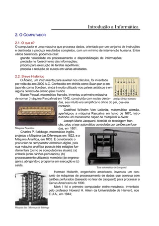 Introdução a Informática
2. O COMPUTADOR
2.1. O que é?
O computador é uma máquina que processa dados, orientada por um conjunto de instruções
e destinada a produzir resultados completos, com um mínimo de intervenção humana. Entre
vários benefícios, podemos citar:
grande velocidade no processamento e disponibilização de informações;
precisão no fornecimento das informações;
próprio para execução de tarefas repetitivas;
propicia a redução de custos em várias atividades.
2.2. Breve Histórico
O Ábaco, um instrumento para auxiliar nos cálculos, foi inventado
por volta do ano 2000 A.C. Conhecido em chinês como Suan-pan e em
japonês como Soroban, ainda é muito utilizado nos países asiáticos e em
alguns centros de ensino pelo mundo.
Blaise Pascal, matemático francês, inventou a primeira máquina
de somar (máquina Pascalina) em 1642; construída com rodas denta- Antigo ábaco romano
das, seu intuito era simplificar o ofício do pai, que era
contador.
Gottfried Wilhelm Von Leibnitz, matemático alemão,
aperfeiçoou a máquina Pascalina em torno de 1670, intro-
duzindo um mecanismo capaz de multiplicar e dividir.
Joseph Marie Jacquard, técnico de tecelagem fran-
cês, criou o tear automático controlado por cartões perfura-
Máquina Pascalina dos, em 1801.
Charles P. Babbage, matemático inglês,
projetou a Máquina das Diferenças em 1822, e a
Máquina Analítica, em 1833. É considerado o
precursor do computador eletrônico digital, pois
sua máquina analítica possuia três estágios fun-
damentais (como os computadores atuais): (a)
entrada (com cartões perfurados), (b)
processamento utilizando memória (de engrena-
gens), abrigando o programa em execução e (c)
saída.
Tear automático de Jacquard
Herman Hollerith, engenheiro americano, inventou um con-
junto de máquinas de processamento de dados que operava com
cartões perfurados (baseado no tear de Jacquard) para processar o
Censo Americano de 1890.
Mark I foi o primeiro computador eletro-mecânico, inventado
pelo professor Howard H. Aiken da Universidade de Harvard, nos
E.U.A., em 1944;
Máquina das Diferenças de Babbage
 