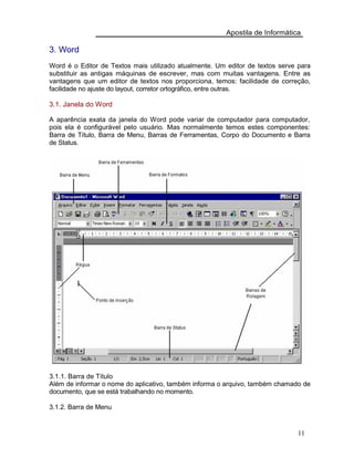 Apostila de Informática
3. Word
Word é o Editor de Textos mais utilizado atualmente. Um editor de textos serve para
substituir as antigas máquinas de escrever, mas com muitas vantagens. Entre as
vantagens que um editor de textos nos proporciona, temos: facilidade de correção,
facilidade no ajuste do layout, corretor ortográfico, entre outras.
3.1. Janela do Word
A aparência exata da janela do Word pode variar de computador para computador,
pois ela é configurável pelo usuário. Mas normalmente temos estes componentes:
Barra de Título, Barra de Menu, Barras de Ferramentas, Corpo do Documento e Barra
de Status.
3.1.1. Barra de Título
Além de informar o nome do aplicativo, também informa o arquivo, também chamado de
documento, que se está trabalhando no momento.
3.1.2. Barra de Menu
11
 
