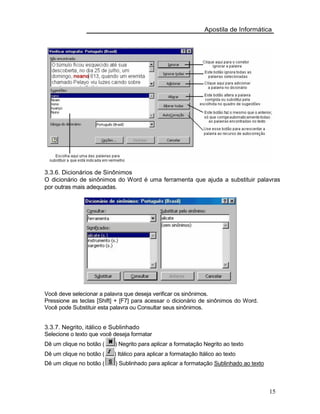 Apostila de Informática
3.3.6. Dicionários de Sinônimos
O dicionário de sinônimos do Word é uma ferramenta que ajuda a substituir palavras
por outras mais adequadas.
Você deve selecionar a palavra que deseja verificar os sinônimos.
Pressione as teclas [Shift] + [F7] para acessar o dicionário de sinônimos do Word.
Você pode Substituir esta palavra ou Consultar seus sinônimos.
3.3.7. Negrito, itálico e Sublinhado
Selecione o texto que você deseja formatar
Dê um clique no botão ( ) Negrito para aplicar a formatação Negrito ao texto
Dê um clique no botão ( ) Itálico para aplicar a formatação Itálico ao texto
Dê um clique no botão ( ) Sublinhado para aplicar a formatação Sublinhado ao texto
15
 