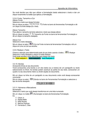 Apostila de Informática
Se você decide que não que utilizar a formatação basta selecionar o texto e dar um
clique novamente no botão que aplicou a formatação.
3.3.8. Fonte, Tamanho e Cor
Alterar Fonte
Selecione o texto que deseja formatar.
Dê um clique na seta ( ) Fonte na barra de ferramentas Formatação e dê
um clique na fonte deseja (Ex: Arial).
Alterar Tamanho
Para alterar o tamanho da fonte selecione o texto que deseja alterar.
Dê um clique na seta ( ) Tamanho da Fonte na barra de ferramentas Formatação e
dê um clique no tamanho desejado.
Alterar Cor
Selecione o texto desejado.
Dê um clique na seta ( ) Cor da Fonte na barra de ferramentas Formatação e dê um
clique em uma cor de sua escolha.
3.3.9. Realçar o Texto
Chame a atenção para determinada parte de seu texto usando o botão ( ) Realçar
Selecione o texto desejado e clique no botão Realçar.
Você pode escolher cores diferentes para realçar seu texto.
Ex: Texto realçado 1, Texto realçado 2, Texto Realçado 3
3.3.10. Bordas
Acrescente linhas ao seu documento
Você acrescenta uma borda a um dos lados (ou a todos) de um parágrafo ou texto
selecionando no Word. As bordas podem acentuar as partes do seu texto, acrescentar um
quadro no seu documento inteiro ou dividir seções do documento.
Dê um clique na linha de um parágrafo no seu documento onde você deseja acrescentar
uma borda.
Dê um clique na seta ( ) Borda na barra de Ferramentas Formatação e selecione o
tipo de borda desejado.
3.3.11. Números e Marcadores
Numeração
Selecione o texto que você deseja transformar em uma lista numerada.
Dê um clique no botão (
Ex:
1° César Jr.
2° Rafael Mello
3° Willy Wonka
4° Marcos Pedroso
5° Fernanda C. Dias
) Numeração na barra de ferramentas Formatação.
16
 