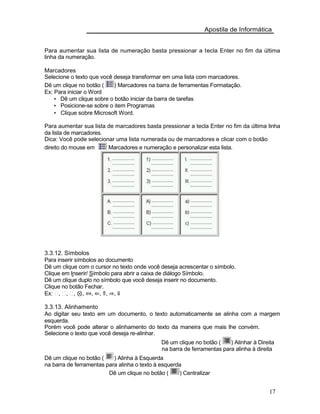 Apostila de Informática
Para aumentar sua lista de numeração basta pressionar a tecla Enter no fim da última
linha da numeração.
Marcadores
Selecione o texto que você deseja transformar em uma lista com marcadores.
Dê um clique no botão ( ) Marcadores na barra de ferramentas Formatação.
Ex: Para iniciar o Word
• Dê um clique sobre o botão iniciar da barra de tarefas
• Posicione-se sobre o item Programas
• Clique sobre Microsoft Word.
Para aumentar sua lista de marcadores basta pressionar a tecla Enter no fim da última linha
da lista de marcadores.
Dica: Você pode selecionar uma lista numerada ou de marcadores e clicar com o botão
direito do mouse em Marcadores e numeração e personalizar esta lista.
3.3.12. Símbolos
Para inserir símbolos ao documento
Dê um clique com o cursor no texto onde você deseja acrescentar o símbolo.
Clique em Inserir/ Símbolo para abrir a caixa de diálogo Símbolo.
Dê um clique duplo no símbolo que você deseja inserir no documento.
Clique no botão Fechar.
Ex: , , , ⊗, ⇔, ⇐, ⇑, ⇒, ⇓
3.3.13. Alinhamento
Ao digitar seu texto em um documento, o texto automaticamente se alinha com a margem
esquerda.
Porém você pode alterar o alinhamento do texto da maneira que mais lhe convém.
Selecione o texto que você deseja re-alinhar.
Dê um clique no botão ( ) Alinhar à Direita
na barra de ferramentas para alinha à direita
Dê um clique no botão ( ) Alinha à Esquerda
na barra de ferramentas para alinha o texto à esquerda
Dê um clique no botão ( ) Centralizar
17
 