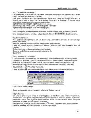Apostila de Informática
3.3.21. Cabeçalho e Rodapé
Os cabeçalhos e rodapés são os textos que aprece impresso na parte superior e/ou
inferior de cada página de um documento.
Para inserir um cabeçalho e rodapé em seu documento clique em Exibir/Cabeçalho e
rodapé para abrir a barra de ferramentas Cabeçalho e Rodapé. O cursor será
automaticamente posicionado na área de cabeçalho.
Digite o texto desejado para a parte superior da página
Dê um clique no botão Alterar Entre Cabeçalho e Rodapé.
Digite o texto desejado para parte inferior da página.
Dica: Você pode também inserir números de páginas, horas, data, Autotexto e alinhar
tanto o cabeçalho como o rodapé utilizando os botões ( ) de alinhamento.
3.3.22. Comentários
Você pode deixar informações em um documento para lembrar um leitor de verificar algo
em seu documento.
Para isso selecione o texto onde você deseja inserir um comentário.
Clique em Inserir/Comentário para abrir a área de comentários na parte inferior da área de
trabalho.
Digite o texto que você deseja mostrar no comentário.
Clique no botão Fechar para retornar ao documento Ex:
Comentário
3.3.23. Imprimir um Documento
O Word facilita a impressão de um documento e permite selecionar as definições de
impressoras e fontes. Você pode imprimir um documento inteiro, algumas páginas
especificar o número de cópias a imprimir e agrupar as páginas à medida que imprime.
Antes mesmo de imprimir um documento você pode visualizar a impressão, para isso
clique no botão ( ) Visualizar Impressão.
Clique no botão ( ) Imprimir para imprimir o documento usando as definições padrão.
O documento será impresso.
Clique em Arquivo/Imprimir... para abrir a Caixa de Diálogo Imprimir
3.3.24. Tabelas
Em vez de criar longas listas de informações e tentar fazer uma referência cruzada
dessas listas você pode simplesmente incluir uma tabela no seu documento. As tabelas
podem ser usadas para organizar as informações e criar colunas de texto lado a lado para
apresentar os dados de uma maneira fácil de ler.
Para criar uma tabela dê um clique no botão ( ) Inserir Tabela na barra de ferramentas
Padrão e selecione o número de linhas e colunas que deseja.
20
 
