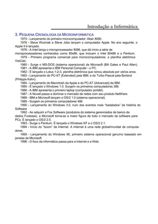 Introdução a Informática
3. PEQUENA CRONOLOGIA DA MICROINFORMÁTICA
1975 - Lançamento do primeiro microcomputador: Altair 8080.
1976 - Steve Wozniak e Steve Jobs lançam o computador Apple. No ano seguinte, o
Apple II é lançado.
1978 - A Intel lança o microprocessador 8086, que dá início a série de
microprocessadores conhecidos como 80x86, que incluem o Intel 80486 e o Pentium.
1979 - Primeiro programa comercial para microcomputadores: a planilha eletrônica
VisiCalc.
1980 - Surge o MS-DOS (sistema operacional) da Microsoft (Bill Gates e Paul Allen).
1981 - A IBM apresenta o IBM Personal Computer - o PC.
1982 - É lançado o Lotus 1-2-3, planilha eletrônica que reinou absoluta por vários anos.
1983 - Lançamento do PC-XT (Extended) pela IBM, e do Turbo Pascal pela Borland
(Philippe Kahn).
1984 - Lançamento do Macintosh da Apple e do PC-AT (Advanced) da IBM.
1985 - É lançado o Windows 1.0. Surgem os primeiros computadores 386.
1986 - A IBM apresenta o primeiro laptop (computador portátil).
1987 - A Novell passa a dominar o mercado de redes com seu produto NetWare.
1988 - IBM e Microsoft lançam o OS/2 1.0 (sistema operacional).
1989 - Surgem os primeiros computadores 486.
1990 - Lançamento do Windows 3.0, num dos eventos mais “badalados” da história do
Software
1992 - Ao adquirir a Fox Software (produtora do sistema gerenciados de banco de
dados Foxbase), a Microsoft torna-se a maior figura de todo o mercado de software para
PCs. É lançado o OS/2 2.0.
1993 - Surge o Pentium. É lançado o Windows NT e o OS/2 2.1.
1994 - Início do “boom” da Internet. A Internet é uma rede global/mundial de computa-
dores.
1995 - Lançamento do Windows 95, primeiro sistema operacional genuíno baseado em
janelas da Microsoft.
1996 - O foco da informática passa para a Internet e a Web.
 