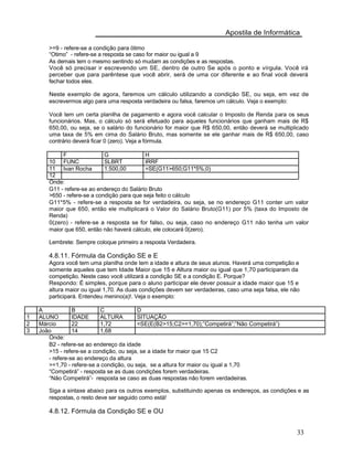 Apostila de Informática
>=9 - refere-se a condição para ötimo
“Otimo” - refere-se a resposta se caso for maior ou igual a 9
As demais tem o mesmo sentindo só mudam as condições e as respostas.
Você só precisar ir escrevendo um SE, dentro de outro Se após o ponto e vírgula. Você irá
perceber que para parêntese que você abrir, será de uma cor diferente e ao final você deverá
fechar todos eles.
Neste exemplo de agora, faremos um cálculo utilizando a condição SE, ou seja, em vez de
escrevermos algo para uma resposta verdadeira ou falsa, faremos um cálculo. Veja o exemplo:
Você tem um certa planilha de pagamento e agora você calcular o Imposto de Renda para os seus
funcionários. Mas, o cálculo só será efetuado para aqueles funcionários que ganham mais de R$
650,00, ou seja, se o salário do funcionário for maior que R$ 650,00, então deverá se multiplicado
uma taxa de 5% em cima do Salário Bruto, mas somente se ele ganhar mais de R$ 650,00, caso
contrário deverá ficar 0 (zero). Veja a fórmula.
F G H
10 FUNC SLBRT IRRF
11 Ivan Rocha 1.500,00 =SE(G11>650;G11*5%;0)
12
Onde:
G11 - refere-se ao endereço do Salário Bruto
>650 - refere-se a condição para que seja feito o cálculo
G11*5% - refere-se a resposta se for verdadeira, ou seja, se no endereço G11 conter um valor
maior que 650, então ele multiplicará o Valor do Salário Bruto(G11) por 5% (taxa do Imposto de
Renda)
0(zero) - refere-se a resposta se for falso, ou seja, caso no endereço G11 não tenha um valor
maior que 650, então não haverá cálculo, ele colocará 0(zero).
Lembrete: Sempre coloque primeiro a resposta Verdadeira.
4.8.11. Fórmula da Condição SE e E
Agora você tem uma planilha onde tem a idade e altura de seus alunos. Haverá uma competição e
somente aqueles que tem Idade Maior que 15 e Altura maior ou igual que 1,70 participaram da
competição. Neste caso você utilizará a condição SE e a condição E. Porque?
Respondo: É simples, porque para o aluno participar ele dever possuir a idade maior que 15 e
altura maior ou igual 1,70. As duas condições devem ser verdadeiras, caso uma seja falsa, ele não
participará. Entendeu menino(a)!. Veja o exemplo:
A B C D
1 ALUNO IDADE ALTURA SITUAÇÃO
2 Márcio 22 1,72 =SE(E(B2>15;C2>=1,70);”Competirá”;”Não Competirá”)
3 João 14 1,68
Onde:
B2 - refere-se ao endereço da idade
>15 - refere-se a condição, ou seja, se a idade for maior que 15 C2
- refere-se ao endereço da altura
>=1,70 - refere-se a condição, ou seja, se a altura for maior ou igual a 1,70
“Competirá” - resposta se as duas condições forem verdadeiras.
“Não Competirá”- resposta se caso as duas respostas não forem verdadeiras.
Siga a sintaxe abaixo para os outros exemplos, substituindo apenas os endereços, as condições e as
respostas, o resto deve ser seguido como está!
4.8.12. Fórmula da Condição SE e OU
33
 