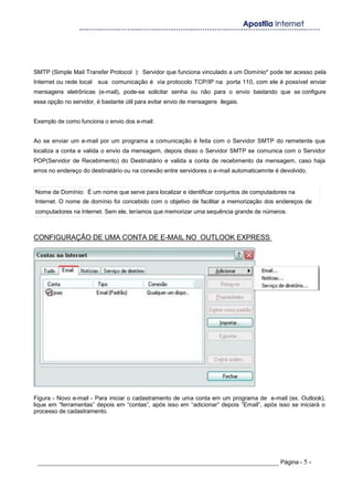 SMTP (Simple Mail Transfer Protocol ): Servidor que funciona vinculado a um Domínio* pode ter acesso pela
Internet ou rede local sua comunicação é via protocolo TCP/IP na porta 110, com ele é possível enviar
mensagens eletrônicas (e-mail), pode-se solicitar senha ou não para o envio bastando que se configure
essa opção no servidor, é bastante útil para evitar envio de mensagens ilegais.
Exemplo de como funciona o envio dos e-mail:
Ao se enviar um e-mail por um programa a comunicação é feita com o Servidor SMTP do remetente que
localiza a conta e valida o envio da mensagem, depois disso o Servidor SMTP se comunica com o Servidor
POP(Servidor de Recebimento) do Destinatário e valida a conta de recebimento da mensagem, caso haja
erros no endereço do destinatário ou na conexão entre servidores o e-mail automaticamnte é devolvido.
Nome de Domínio: É um nome que serve para localizar e identificar conjuntos de computadores na
Internet. O nome de domínio foi concebido com o objetivo de facilitar a memorização dos endereços de
computadores na Internet. Sem ele, teríamos que memorizar uma sequência grande de números.
CONFIGURAÇÃO DE UMA CONTA DE E-MAIL NO OUTLOOK EXPRESS
Figura - Novo e-mail - Para iniciar o cadastramento de uma conta em um programa de e-mail (ex. Outlook),
lique em “ferramentas” depois em “contas”, após isso em “adicionar” depois ”Email”, após isso se iniciará o
processo de cadastramento.
_____________________________________________________________________ Página - 5 -
 