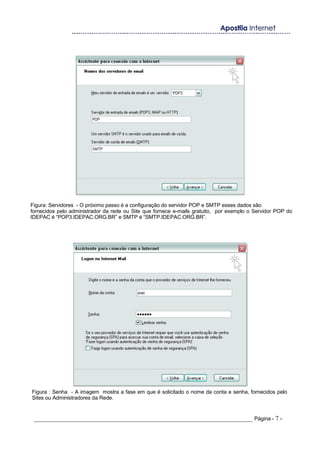 Figura: Servidores - O próximo passo é a configuração do servidor POP e SMTP esses dados são
fornecidos pelo administrador da rede ou Site que fornece e-mails gratuito, por exemplo o Servidor POP do
IDEPAC é “POP3.IDEPAC.ORG.BR” e SMTP é “SMTP.IDEPAC.ORG.BR”.
Figura : Senha - A imagem mostra a fase em que é solicitado o nome da conta e senha, fornecidos pelo
Sites ou Administradores da Rede.
_____________________________________________________________________ Página - 7 -
 