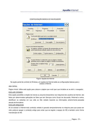 CONFIGURAÇÃO BÁSICA DO NAVEGADOR
Figura: Opções da Internet
Na opção painel de controle do Windows, em opções da Internet estão as configurações básicas para o
acesso a Internet.
ABA GERAL
Página Inicial: Utilize está opção para colocar a página que você quer que inicialize ao se abrir o navegador.
EXCLUIR COOKIES:
Esta opção possibilita a criação de marcas ou arquivos temporários nas máquinas dos usuários da Internet, são
feitos por determinadas aplicações de Sites que tem Serviços como Grupo de discussão, Webmail e outros,
identificam os visitantes em sua volta ao Site visitado trazendo as informações anteriormente passadas
através de formulários.
EXCLUIR ARQUIVOS:
Ao se acessar a Internet todo conteúdo visitado é gravado temporariamente na máquina para que possa ser
visto pode-se apagar o conteúdo antigo para evitar que se esgote o espaço do HD e também como forma
manutenção do HD.
_____________________________________________________________________ Página - 10 -
 