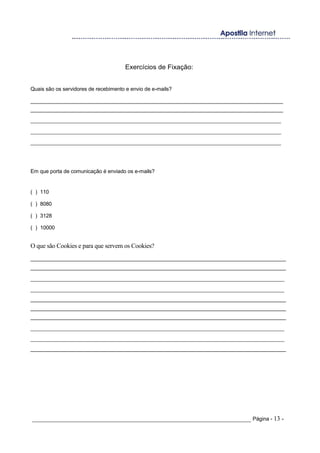 Exercícios de Fixação:
Quais são os servidores de recebimento e envio de e-mails?
______________________________________________________________________________________
______________________________________________________________________________________
_______________________________________________________________________________
_______________________________________________________________________________
_______________________________________________________________________________
Em que porta de comunicação é enviado os e-mails?
( ) 110
( ) 8080
( ) 3128
( ) 10000
O que são Cookies e para que servem os Cookies?
_______________________________________________________________________________________
_______________________________________________________________________________________
________________________________________________________________________________
________________________________________________________________________________
_______________________________________________________________________________________
_______________________________________________________________________________________
_______________________________________________________________________________________
________________________________________________________________________________
________________________________________________________________________________
_______________________________________________________________________________________
_____________________________________________________________________ Página - 13 -
 