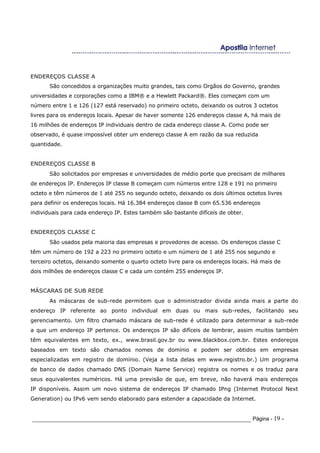 ENDEREÇOS CLASSE A
São concedidos a organizações muito grandes, tais como Orgãos do Governo, grandes
universidades e corporações como a IBM® e a Hewlett Packard®. Eles começam com um
número entre 1 e 126 (127 está reservado) no primeiro octeto, deixando os outros 3 octetos
livres para os endereços locais. Apesar de haver somente 126 endereços classe A, há mais de
16 milhões de endereços IP individuais dentro de cada endereço classe A. Como pode ser
observado, é quase impossível obter um endereço classe A em razão da sua reduzida
quantidade.
ENDEREÇOS CLASSE B
São solicitados por empresas e universidades de médio porte que precisam de milhares
de endereços IP. Endereços IP classe B começam com números entre 128 e 191 no primeiro
octeto e têm números de 1 até 255 no segundo octeto, deixando os dois últimos octetos livres
para definir os endereços locais. Há 16.384 endereços classe B com 65.536 endereços
individuais para cada endereço IP. Estes também são bastante difíceis de obter.
ENDEREÇOS CLASSE C
São usados pela maioria das empresas e provedores de acesso. Os endereços classe C
têm um número de 192 a 223 no primeiro octeto e um número de 1 até 255 nos segundo e
terceiro octetos, deixando somente o quarto octeto livre para os endereços locais. Há mais de
dois milhões de endereços classe C e cada um contém 255 endereços IP.
MÁSCARAS DE SUB REDE
As máscaras de sub-rede permitem que o administrador divida ainda mais a parte do
endereço IP referente ao ponto individual em duas ou mais sub-redes, facilitando seu
gerenciamento. Um filtro chamado máscara de sub-rede é utilizado para determinar a sub-rede
a que um endereço IP pertence. Os endereços IP são difíceis de lembrar, assim muitos também
têm equivalentes em texto, ex., www.brasil.gov.br ou www.blackbox.com.br. Estes endereços
baseados em texto são chamados nomes de domínio e podem ser obtidos em empresas
especializadas em registro de domínio. (Veja a lista delas em www.registro.br.) Um programa
de banco de dados chamado DNS (Domain Name Service) registra os nomes e os traduz para
seus equivalentes numéricos. Há uma previsão de que, em breve, não haverá mais endereços
IP disponíveis. Assim um novo sistema de endereços IP chamado IPng (Internet Protocol Next
Generation) ou IPv6 vem sendo elaborado para estender a capacidade da Internet.
_____________________________________________________________________ Página - 19 -
 