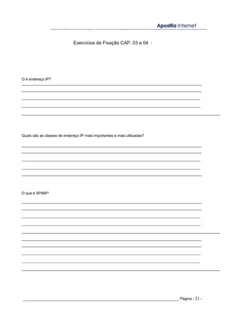 Exercícios de Fixação CAP. 03 e 04 :
O é endereço IP?
______________________________________________________________________________________
______________________________________________________________________________________
_______________________________________________________________________________
_______________________________________________________________________________
______________________________________________________________________________________________
Quais são as classes de endereço IP mais importantes e mais utilizadas?
______________________________________________________________________________________
______________________________________________________________________________________
_______________________________________________________________________________
_______________________________________________________________________________
______________________________________________________________________________________
O que é SPAM?
______________________________________________________________________________________
______________________________________________________________________________________
_______________________________________________________________________________
_______________________________________________________________________________
______________________________________________________________________________________________
______________________________________________________________________________________
______________________________________________________________________________________
_______________________________________________________________________________
_______________________________________________________________________________
______________________________________________________________________________________________
_____________________________________________________________________ Página - 21 -
 