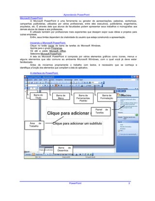 Aprendendo PowerPoint
Microsoft PowerPoint
O Microsoft PowerPoint é uma ferramenta ou gerador de apresentações, palestras, workshops,
campanhas publicitárias, utilizados por vários profissionais, entre eles executivos, publicitários, engenheiros,
arquitetos, etc. É através dele que alunos de faculdades podem apresentar seus trabalhos e monografias aos
demais alunos da classe e aos professores.
É utilizado também por profissionais mais experientes que desejam expor suas idéias e projetos para
outras empresas.
Enfim, seus limites dependem da criatividade do usuário que esteja construindo a apresentação.
Iniciando o Microsoft PowerPoint
Clique no botão Iniciar da barra de tarefas do Microsoft Windows.
Aponte para o grupo Programas.
Vá até a pasta Microsoft Office.
Selecione Microsoft PowerPoint.
A tela do Microsoft PowerPoint é composta por vários elementos gráficos como ícones, menus e
alguns elementos que são comuns ao ambiente Microsoft Windows, com o qual você já deve estar
familiarizado.
Antes de iniciarmos propriamente o trabalho com textos, é necessário que se conheça e
identifique a função dos elementos que compõem a tela do aplicativo.
A interface do PowerPoint
Barra do Barra de Barra de Barra de
Título Menu Ferramentas Formatação
Padrão
Painel de
Tarefas
Área de
Trabalho
Barra de
Desenhos
PowerPoint 3
 