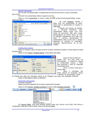 Aprendendo PowerPoint
Abrindo o Documento
Para se abrir uma apresentação, é indispensável que ela tenha sido salva, ou seja, transportada
para o disco.
Para abrir uma apresentação, efetue o seguinte comando:
Clique no menu Arquivo/Abrir ou sobre o botão Abrir
abaixo será aberta:
Configurando a página
na barra de ferramentas Padrão. A caixa
Na caixa Examinar, escolha a
pasta onde sua apresentação foi salva.
Clique sobre a apresentação em seguida no
botão Abrir.
Durante uma sessão de trabalho
com o Microsoft PowerPoint, cada
apresentação aberta ocupa uma nova
janela de documento. Não abra muitas
apresentações ao mesmo tempo, se você
for trabalhar isoladamente com cada uma
delas. A abertura descontrolada de
apresentações pode ocupar todo o espaço
disponível na memória do computador,
impedindo desenvolvimento de um bom
trabalho.
Define as margens, origem do papel, tamanho do papel, orientação da página e outras opções de layout
do arquivo ativo.
Clique no menu Arquivo, Configurar página. A caixa abaixo será aberta:
Clique no tipo de slide que
deseja criar. Se você clicar em
Personalizado, o PowerPoint alterará
as configurações Largura e Altura
para preencher a área de impressão
da impressora ativa.
Insira o número inicial para o
primeiro slide.
Altere a orientação dos
slides, páginas de anotações, tópicos
e folhetos na apresentação. Clique
em Retrato para obter uma orientação vertical ou em Paisagem para obter uma orientação horizontal.
Clique no botão OK para aplicar as alterações.
Imprimindo o Documento
Visualizar impressão
Mostra como será a aparência de um arquivo quando ele for impresso.
Clique no menu Arquivo, Visualizar impressão ou sobre o botão Visualizar Impressão .
Em Imprimir Slides, você pode escolher quantos slides quer imprimir numa folha. Para fechar a
visualização e voltar para a tela de edição, clique na ferramenta Fechar.
PowerPoint 6
 
