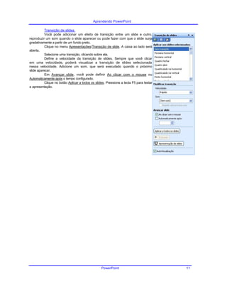 Aprendendo PowerPoint
Transição de slides
Você pode adicionar um efeito de transição entre um slide e outro,
reproduzir um som quando o slide aparecer ou pode fazer com que o slide surja
gradativamente a partir de um fundo preto.
Clique no menu Apresentações/Transição de slide. A caixa ao lado será
aberta.
Selecione uma transição, clicando sobre ela.
Define a velocidade da transição de slides. Sempre que você clicar
em uma velocidade, poderá visualizar a transição de slides selecionada
nessa velocidade. Adicione um som, que será executado quando o próximo
slide aparecer.
Em Avançar slide, você pode definir Ao clicar com o mouse ou
Automaticamente após o tempo configurado.
Clique no botão Aplicar a todos os slides. Pressione a tecla F5 para testar
a apresentação.
PowerPoint 11
 