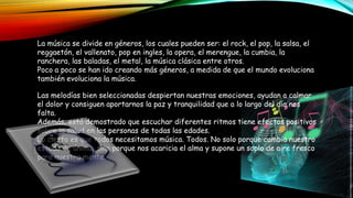 La música se divide en géneros, los cuales pueden ser: el rock, el pop, la salsa, el
reggaetón, el vallenato, pop en ingles, la opera, el merengue, la cumbia, la
ranchera, las baladas, el metal, la música clásica entre otros.
Poco a poco se han ido creando más géneros, a medida de que el mundo evoluciona
también evoluciona la música.
Las melodías bien seleccionadas despiertan nuestras emociones, ayudan a calmar
el dolor y consiguen aportarnos la paz y tranquilidad que a lo largo del día nos
falta.
Además, está demostrado que escuchar diferentes ritmos tiene efectos positivos
sobre la salud en las personas de todas las edades.
Lo cierto es que todos necesitamos música. Todos. No solo porque cambia nuestro
estado de ánimo, sino porque nos acaricia el alma y supone un soplo de aire fresco
para nuestra mente.
 
