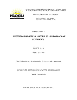 UNIVERSIDAD PEDAGOGICA DE EL SALVADOR
DEPARTAMENTO DE EDUCACION
INFORMATICA EDUCATIVA
LABORATORIO 1
´´ INVESTIGACION SOBRE LA HISTORIA DE LA INFORMATICA E
INFORMACION´´
GRUPO: 03 - A
CICLO : 02 – 2013
CATEDRATICO: LICENCIADO CRUZ DE JESUS GALEAS PEREZ
ESTUDIANTE: BERTA CORTEZ NAVARRO DE HERNANDEZ
CARNE: CN-53001-90
SAN SALVADOR, 10 DE AGOSTO DE 2013.
 