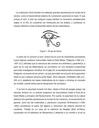 La civilización hindú también ha realizado grandes aportaciones al mundo de la
ciencia, como el trascendental sistema de numeración posicional en base 10 que
incluye al cero, si bien los antiguos mayas también lo conocieron paralelamente
(siglos IV al VII). En occidente fue introducido por los árabes, y constituyó un
impulso definitivo a todo el desarrollo ulterior de las matemáticas.
Figura 1. El ojo de Horus
A pesar de no conocer el cero, Grecia fue la cuna de importantes pensadores
cuyos dogmas quedaron inamovibles hasta la Edad Media. Pitágoras (~582 a.C.-
~507 a.C.) afirmaba que la estructura del universo era aritmética y geométrica, a
partir de lo cual las Matemáticas se convirtieron en una disciplina fundamental
para toda investigación científica. En el siglo XII, la escolástica llamó al teorema de
Pitágoras «el puente de los asnos», ya que para ellos era el punto de la geometría
hasta el que cualquier persona podía llegar. Años después, Aristóteles (384 a.C.-
322 a.C.) estableció las bases matemáticas de la Lógica e introdujo el concepto
de variable, usando letras para la designación de conceptos.
Y se hizo la oscuridad durante mil años, desde el final del apogeo griego, las
ciencias entraron en un periodo progresivo de oscurantismo hasta el final de la
Edad Media y principios del Renacimiento. Por suerte, la expansión de la cultura
islámica hizo grandes aportaciones al mundo de los números y al conocimiento en
general, como las del matemático y astrónomo musulmán Al-Khwarizmi (~780-
~850) considerado el padre del álgebra e introductor del sistema decimal en
occidente. Trabajó en La casa de la sabiduría de Bagdad (Bayt al-Hikma,
comparada con la biblioteca de Alenjandría) y debemos a su nombre y al de su
 