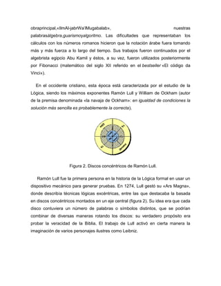 obraprincipal,«IlmAl-jabrWa’lMugabalab», nuestras
palabrasálgebra,guarismoyalgoritmo. Las dificultades que representaban los
cálculos con los números romanos hicieron que la notación árabe fuera tomando
más y más fuerza a lo largo del tiempo. Sus trabajos fueron continuados por el
algebrista egipcio Abu Kamil y éstos, a su vez, fueron utilizados posteriormente
por Fibonacci (matemático del siglo XII referido en el bestseller «El código da
Vinci»).
En el occidente cristiano, esta época está caracterizada por el estudio de la
Lógica, siendo los máximos exponentes Ramón Lull y William de Ockham (autor
de la premisa denominada «la navaja de Ockham»: en igualdad de condiciones la
solución más sencilla es probablemente la correcta).
Figura 2. Discos concéntricos de Ramón Lull.
Ramón Lull fue la primera persona en la historia de la Lógica formal en usar un
dispositivo mecánico para generar pruebas. En 1274, Lull gestó su «Ars Magna»,
donde describía técnicas lógicas excéntricas, entre las que destacaba la basada
en discos concéntricos montados en un eje central (figura 2). Su idea era que cada
disco contuviera un número de palabras o símbolos distintos, que se podrían
combinar de diversas maneras rotando los discos: su verdadero propósito era
probar la veracidad de la Biblia. El trabajo de Lull activó en cierta manera la
imaginación de varios personajes ilustres como Leibniz.
 