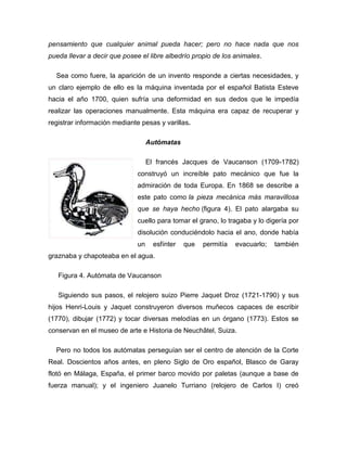 pensamiento que cualquier animal pueda hacer; pero no hace nada que nos
pueda llevar a decir que posee el libre albedrío propio de los animales.
Sea como fuere, la aparición de un invento responde a ciertas necesidades, y
un claro ejemplo de ello es la máquina inventada por el español Batista Esteve
hacia el año 1700, quien sufría una deformidad en sus dedos que le impedía
realizar las operaciones manualmente. Esta máquina era capaz de recuperar y
registrar información mediante pesas y varillas.
Autómatas
El francés Jacques de Vaucanson (1709-1782)
construyó un increíble pato mecánico que fue la
admiración de toda Europa. En 1868 se describe a
este pato como la pieza mecánica más maravillosa
que se haya hecho (figura 4). El pato alargaba su
cuello para tomar el grano, lo tragaba y lo digería por
disolución conduciéndolo hacia el ano, donde había
un esfínter que permitía evacuarlo; también
graznaba y chapoteaba en el agua.
Figura 4. Autómata de Vaucanson
Siguiendo sus pasos, el relojero suizo Pierre Jaquet Droz (1721-1790) y sus
hijos Henri-Louis y Jaquet construyeron diversos muñecos capaces de escribir
(1770), dibujar (1772) y tocar diversas melodías en un órgano (1773). Estos se
conservan en el museo de arte e Historia de Neuchâtel, Suiza.
Pero no todos los autómatas perseguían ser el centro de atención de la Corte
Real. Doscientos años antes, en pleno Siglo de Oro español, Blasco de Garay
flotó en Málaga, España, el primer barco movido por paletas (aunque a base de
fuerza manual); y el ingeniero Juanelo Turriano (relojero de Carlos I) creó
 