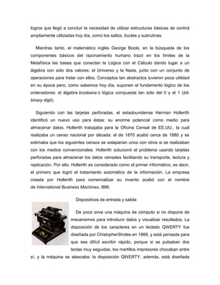 logros que llegó a concluir la necesidad de utilizar estructuras básicas de control
ampliamente utilizadas hoy día, como los saltos, bucles y subrutinas.
Mientras tanto, el matemático inglés George Boole, en la búsqueda de los
componentes básicos del razonamiento humano trazó en los límites de la
Metafísica las bases que conectan la Lógica con el Cálculo dando lugar a un
álgebra con sólo dos valores: el Universo y la Nada, junto con un conjunto de
operaciones para tratar con ellos. Conceptos tan abstractos tuvieron poca utilidad
en su época pero, como sabemos hoy día, suponen el fundamento lógico de los
ordenadores: el álgebra booleana o lógica compuesta tan sólo del 0 y el 1 (bit-
binary digit).
Siguiendo con las tarjetas perforadas, el estadounidense Herman Hollerith
identificó un nuevo uso para éstas: su enorme potencial como medio para
almacenar datos. Hollerith trabajaba para la Oficina Censal de EE.UU., la cual
realizaba un censo nacional por década: el de 1870 acabó cerca de 1880 y se
estimaba que los siguientes censos se solaparían unos con otros si se realizaban
con los medios convencionales. Hollerith solucionó el problema usando tarjetas
perforadas para almacenar los datos censales facilitando su transporte, lectura y
replicación. Por ello, Hollerith es considerado como el primer informático, es decir,
el primero que logró el tratamiento automático de la información. La empresa
creada por Hollerith para comercializar su invento acabó con el nombre
de International Business Machines, IBM.
Dispositivos de entrada y salida
De poco sirve una máquina de cómputo si no dispone de
mecanismos para introducir datos y visualizar resultados. La
disposición de los caracteres en un teclado QWERTY fue
diseñada por ChistopherSholes en 1868, y está pensada para
que sea difícil escribir rápido, porque si se pulsaban dos
teclas muy seguidas, los martillos impresores chocaban entre
sí, y la máquina se atascaba; la disposición QWERTY, además, está diseñada
 