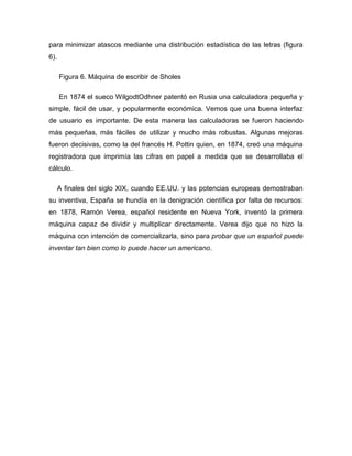 para minimizar atascos mediante una distribución estadística de las letras (figura
6).
Figura 6. Máquina de escribir de Sholes
En 1874 el sueco WilgodtOdhner patentó en Rusia una calculadora pequeña y
simple, fácil de usar, y popularmente económica. Vemos que una buena interfaz
de usuario es importante. De esta manera las calculadoras se fueron haciendo
más pequeñas, más fáciles de utilizar y mucho más robustas. Algunas mejoras
fueron decisivas, como la del francés H. Pottin quien, en 1874, creó una máquina
registradora que imprimía las cifras en papel a medida que se desarrollaba el
cálculo.
A finales del siglo XIX, cuando EE.UU. y las potencias europeas demostraban
su inventiva, España se hundía en la denigración científica por falta de recursos:
en 1878, Ramón Verea, español residente en Nueva York, inventó la primera
máquina capaz de dividir y multiplicar directamente. Verea dijo que no hizo la
máquina con intención de comercializarla, sino para probar que un español puede
inventar tan bien como lo puede hacer un americano.
 