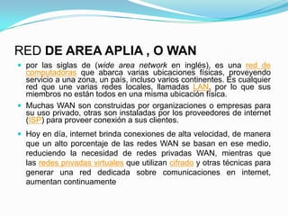 RED DE AREA APLIA , O WAN
 por las siglas de (wide area network en inglés), es una red de
computadoras que abarca varias ubicaciones físicas, proveyendo
servicio a una zona, un país, incluso varios continentes. Es cualquier
red que une varias redes locales, llamadas LAN, por lo que sus
miembros no están todos en una misma ubicación física.
 Muchas WAN son construidas por organizaciones o empresas para
su uso privado, otras son instaladas por los proveedores de internet
(ISP) para proveer conexión a sus clientes.
 Hoy en día, internet brinda conexiones de alta velocidad, de manera
que un alto porcentaje de las redes WAN se basan en ese medio,
reduciendo la necesidad de redes privadas WAN, mientras que
las redes privadas virtuales que utilizan cifrado y otras técnicas para
generar una red dedicada sobre comunicaciones en internet,
aumentan continuamente
 