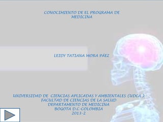 UNIVERSIDAD DE CIENCIAS APLICADAS Y AMBIENTALES (UDCA )
FACULTAD DE CIENCIAS DE LA SALUD
DEPARTAMENTO DE MEDICINA
BOGOTA D.C-COLOMBIA
2013-2
LEIDY TATIANA MORA PÁEZ
CONOCIMIENTO DE EL PROGRAMA DE
MEDICINA
 