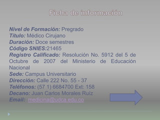 Nivel de Formación: Pregrado
Título: Médico Cirujano
Duración: Doce semestres
Código SNIES:21465
Registro Calificado: Resolución No. 5912 del 5 de
Octubre de 2007 del Ministerio de Educación
Nacional
Sede: Campus Universitario
Dirección: Calle 222 No. 55 - 37
Teléfonos: (57 1) 6684700 Ext: 158
Decano: Juan Carlos Morales Ruíz
Email: medicina@udca.edu.co
 