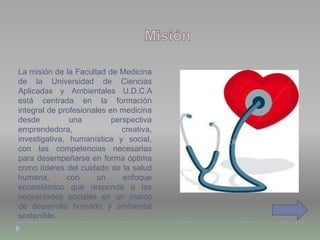 La misión de la Facultad de Medicina
de la Universidad de Ciencias
Aplicadas y Ambientales U.D.C.A
está centrada en la formación
integral de profesionales en medicina
desde una perspectiva
emprendedora, creativa,
investigativa, humanística y social,
con las competencias necesarias
para desempeñarse en forma óptima
como líderes del cuidado de la salud
humana, con un enfoque
ecosistémico que responda a las
necesidades sociales en un marco
de desarrollo humano y ambiental
sostenible.
 