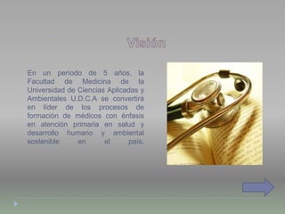 En un período de 5 años, la
Facultad de Medicina de la
Universidad de Ciencias Aplicadas y
Ambientales U.D.C.A se convertirá
en líder de los procesos de
formación de médicos con énfasis
en atención primaria en salud y
desarrollo humano y ambiental
sostenible en el país.
 